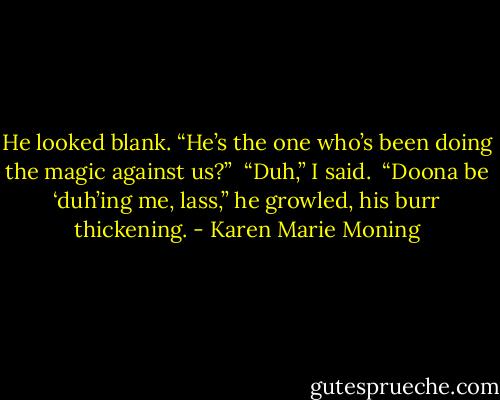He looked blank. “He’s the one who’s been doing the magic against us?”<br /><br />“Duh,” I said.<br /><br />“Doona be ‘duh’ing me, lass,” he growled, his burr thickening. - Karen Marie Moning