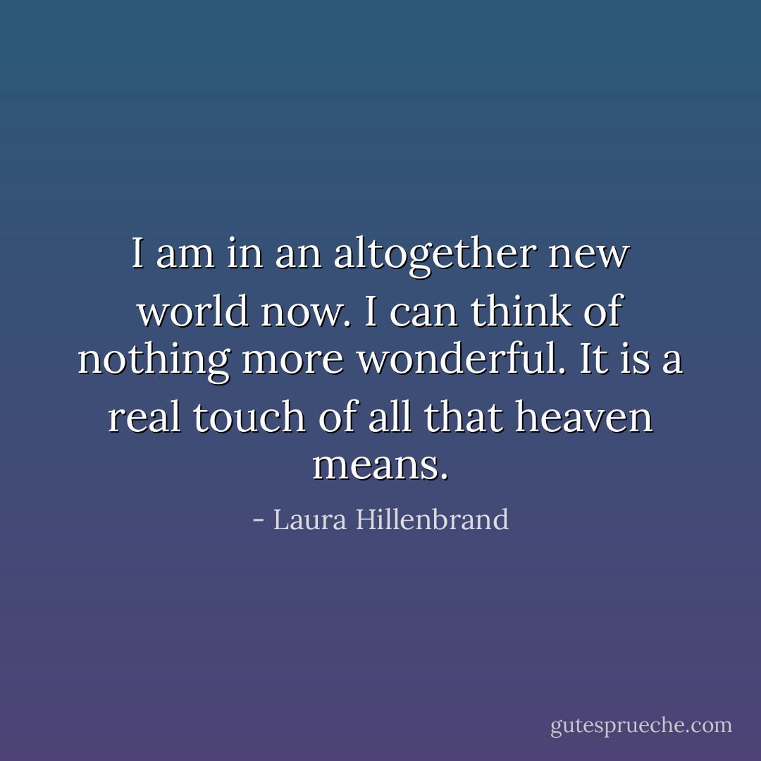 I am in an altogether new world now. I can think of nothing more wonderful. It is a real touch of all that heaven means. - Laura Hillenbrand