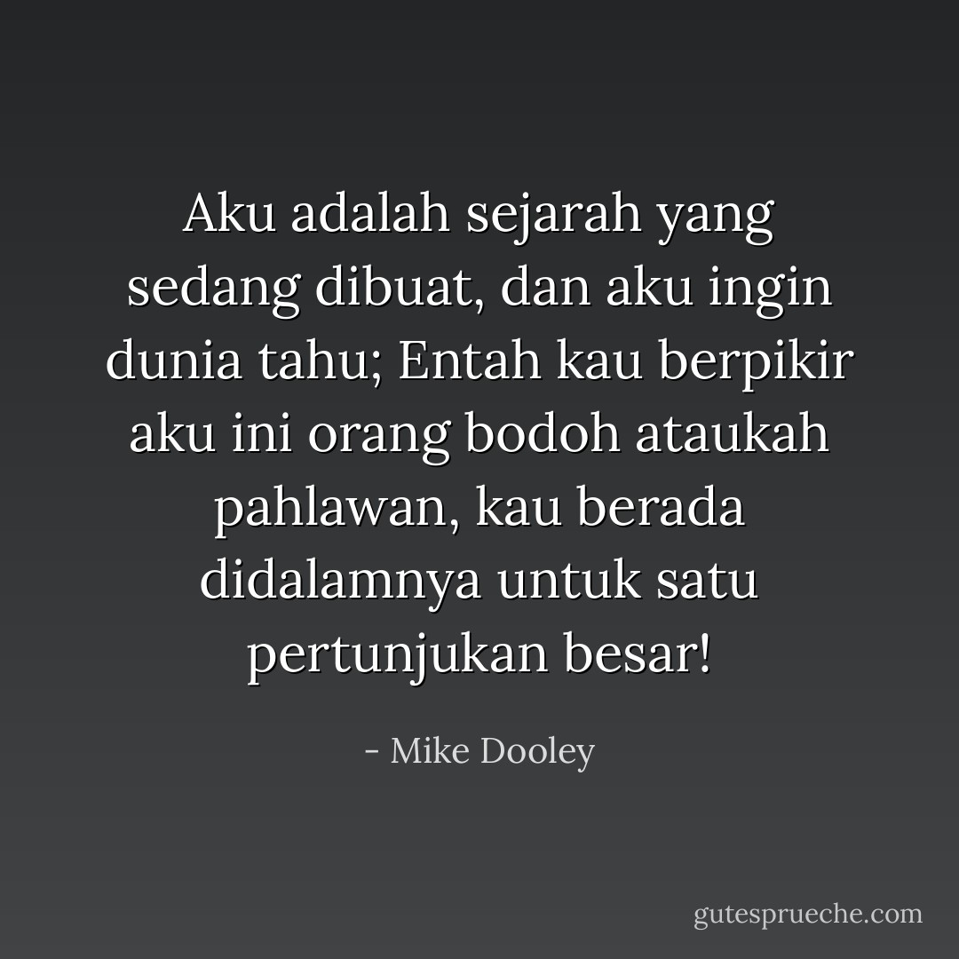 Aku adalah sejarah yang sedang dibuat,<br />dan aku ingin dunia tahu;<br />Entah kau berpikir aku ini orang bodoh ataukah pahlawan,<br />kau berada didalamnya<br />untuk satu pertunjukan besar! - Mike Dooley