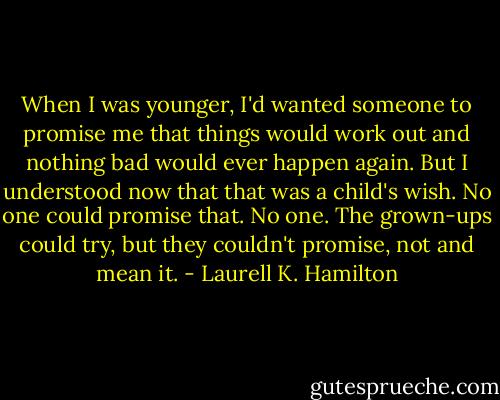 When I was younger, I'd wanted someone to promise me that things would work out and nothing bad would ever happen again. But I understood now that that was a child's wish. No one could promise that. No one. The grown-ups could try, but they couldn't promise, not and mean it. - Laurell K. Hamilton