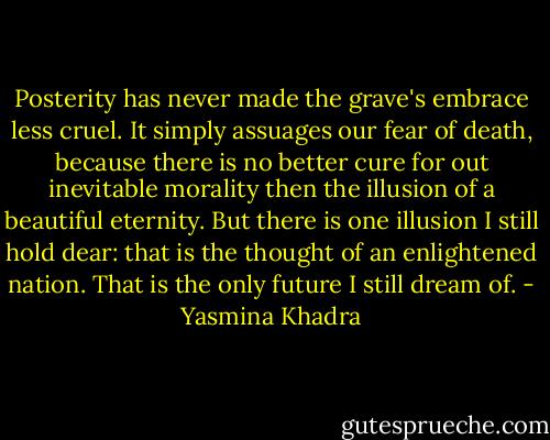 Posterity has never made the grave's embrace less cruel. It simply assuages our fear of death, because there is no better cure for out inevitable morality then the illusion of a beautiful eternity. But there is one illusion I still hold dear: that is the thought of an enlightened nation. That is the only future I still dream of. - Yasmina Khadra