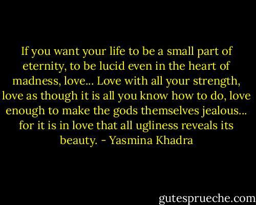 If you want your life to be a small part of eternity, to be lucid even in the heart of madness, love... Love with all your strength, love as though it is all you know how to do, love enough to make the gods themselves jealous... for it is in love that all ugliness reveals its beauty. - Yasmina Khadra