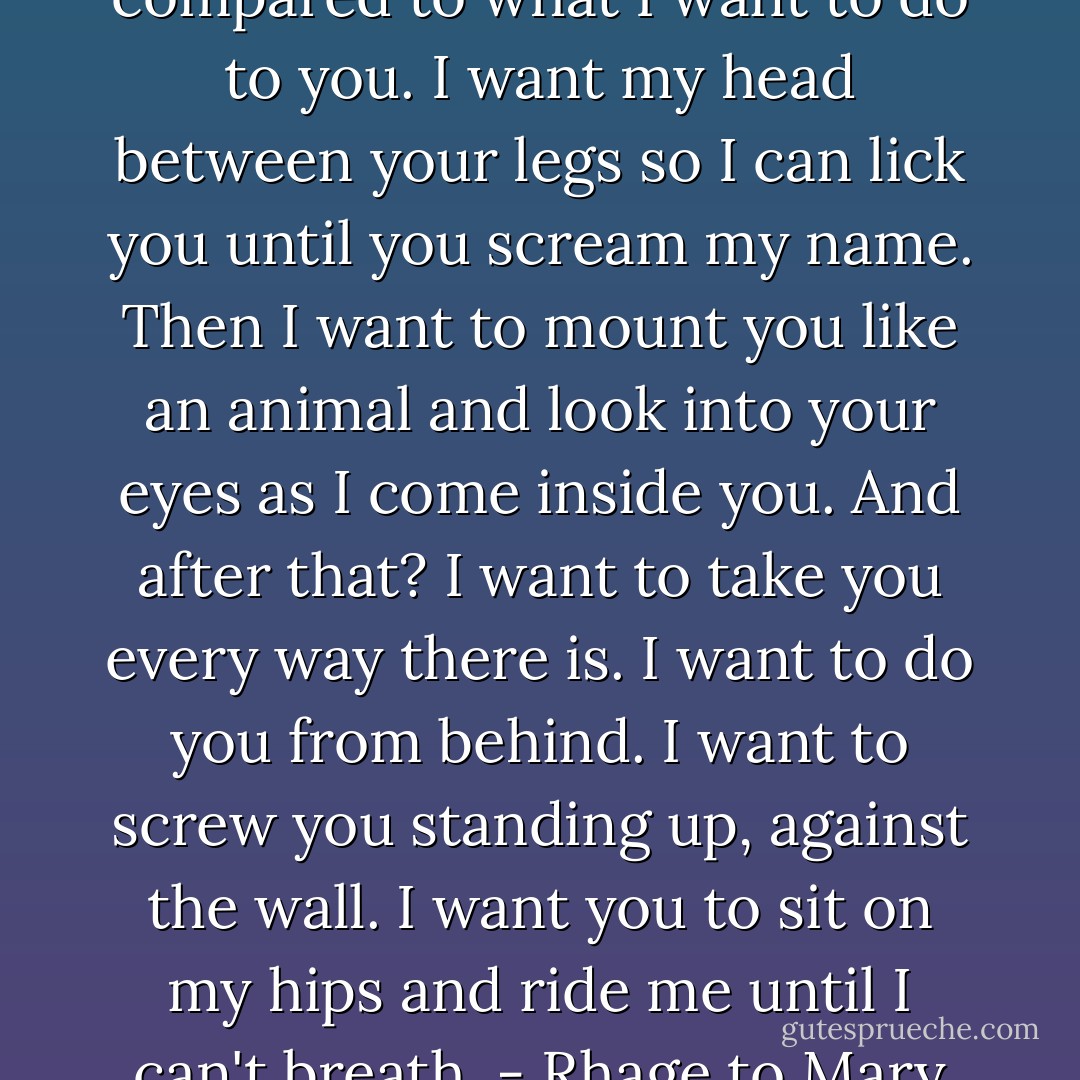 What you just had is nothing compared to what I want to do to you. I want my head between your legs so I can lick you until you scream my name. Then I want to mount you like an animal and look into your eyes as I come inside you. And after that? I want to take you every way there is. I want to do you from behind. I want to screw you standing up, against the wall. I want you to sit on my hips and ride me until I can't breath. - Rhage to Mary - J.R. Ward