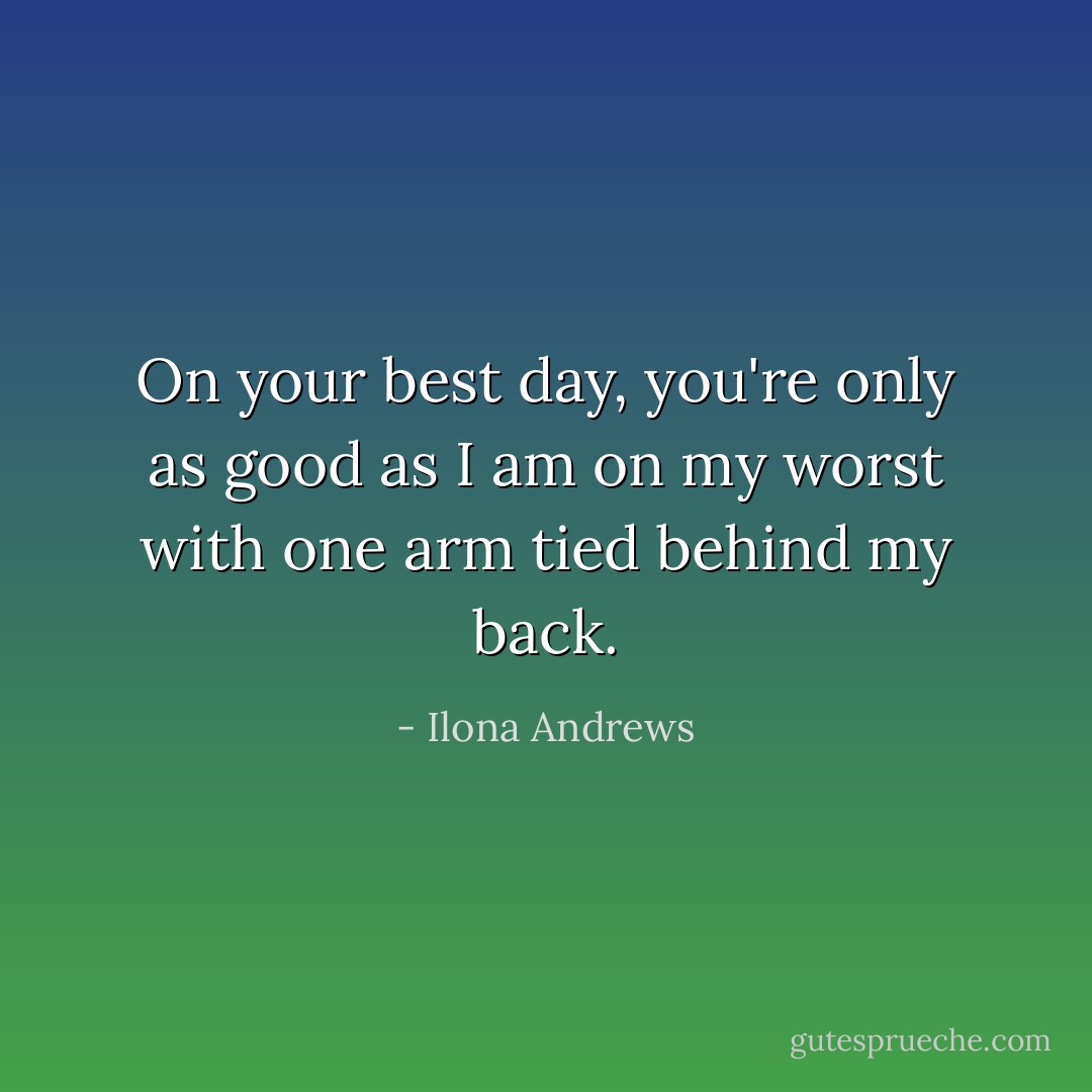 On your best day, you're only as good as I am on my worst with one arm tied behind my back. - Ilona Andrews