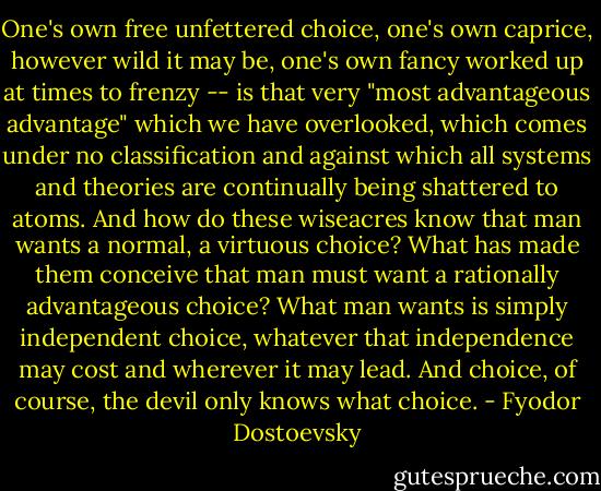 One's own free unfettered choice, one's own caprice, however wild it may be, one's own fancy worked up at times to frenzy -- is that very "most advantageous advantage" which we have overlooked, which comes under no classification and against which all systems and theories are continually being shattered to atoms. And how do these wiseacres know that man wants a normal, a virtuous choice? What has made them conceive that man must want a rationally advantageous choice? What man wants is simply independent choice, whatever that independence may cost and wherever it may lead. And choice, of course, the devil only knows what choice. - Fyodor Dostoevsky
