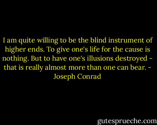 I am quite willing to be the blind instrument of higher ends. To give one's life for the cause is nothing. But to have one's illusions destroyed - that is really almost more than one can bear. - Joseph Conrad