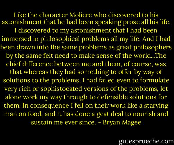Like the character Moliere who discovered to his astonishment that he had been speaking prose all his life, I discovered to my astonishment that I had been immersed in philosophical problems all my life. And I had been drawn into the same problems as great philosophers by the same felt need to make sense of the world...The chief difference between me and them, of course, was that whereas they had something to offer by way of solutions to the problems, I had failed even to formulate very rich or sophistocated versions of the problems, let alone work my way through to defensible solutions for them. In consequence I fell on their work like a starving man on food, and it has done a geat deal to nourish and sustain me ever since. - Bryan Magee