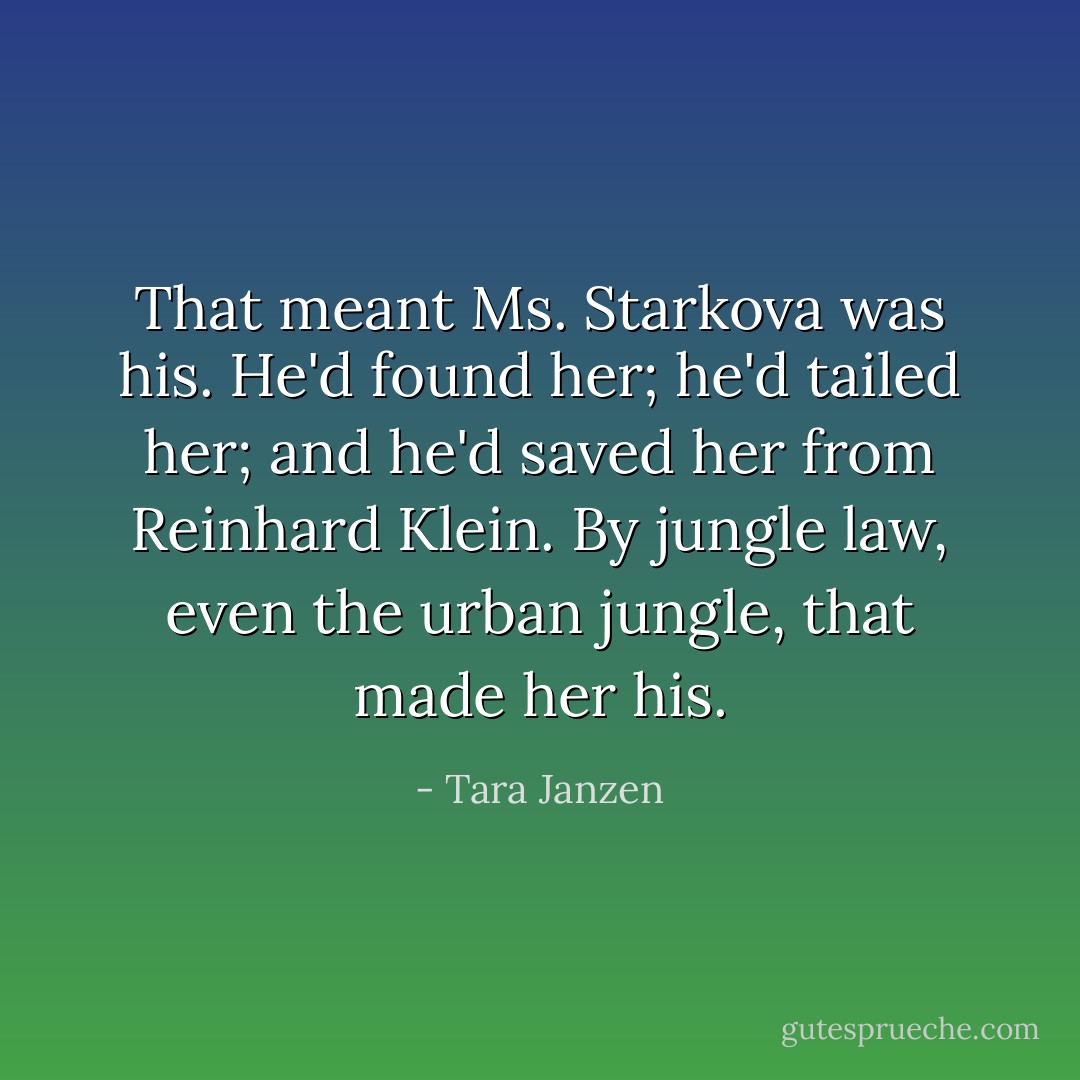 That meant Ms. Starkova was his. He'd found her; he'd tailed her; and he'd saved her from Reinhard Klein. By jungle law, even the urban jungle, that made her his. - Tara Janzen
