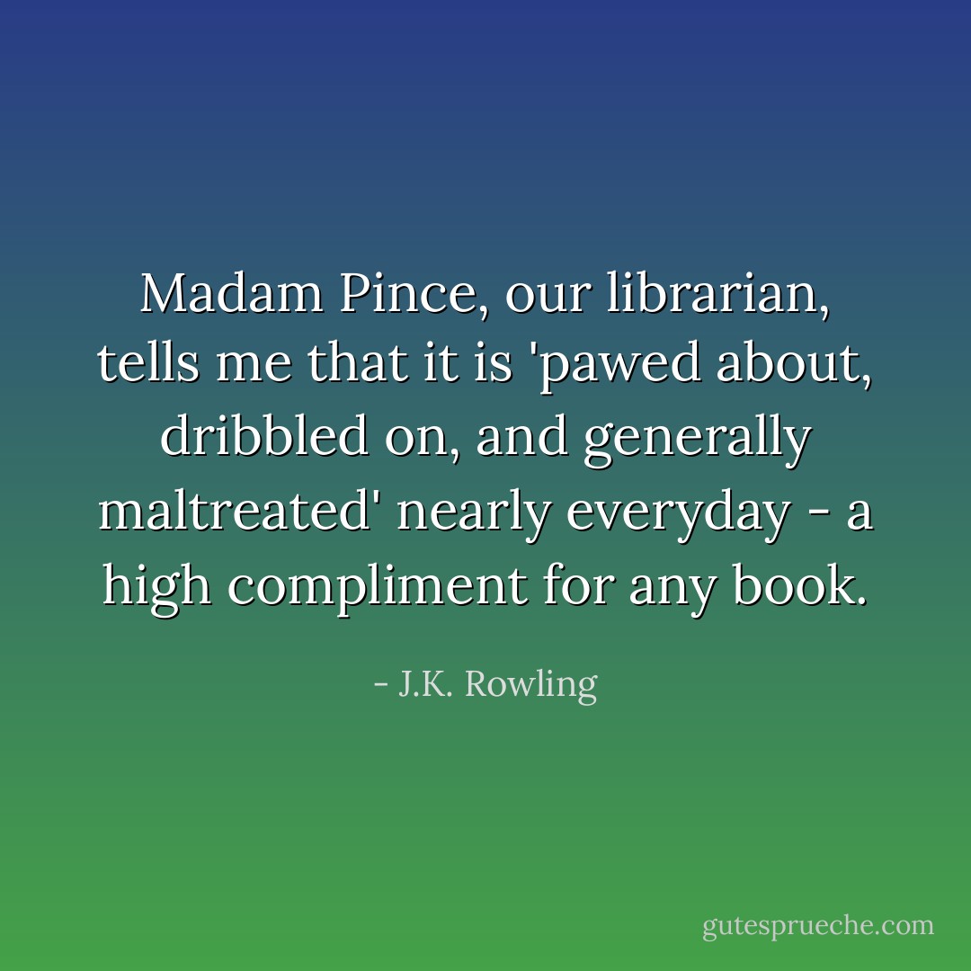 Madam Pince, our librarian, tells me that it is 'pawed about, dribbled on, and generally maltreated' nearly everyday - a high compliment for any book. - J.K. Rowling