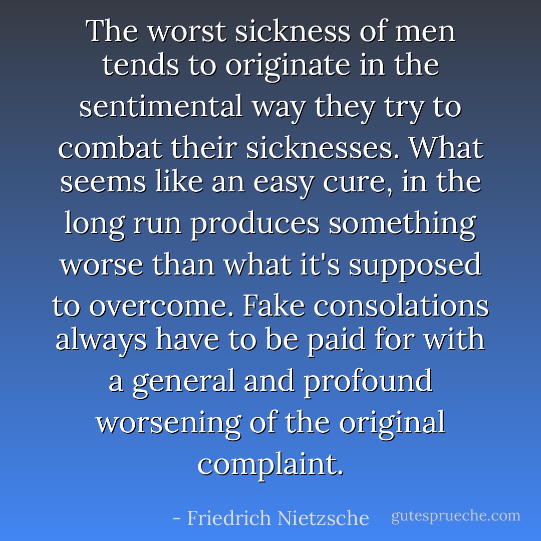 The worst sickness of men tends to originate in the sentimental way they try to combat their sicknesses. What seems like an easy cure, in the long run produces something worse than what it's supposed to overcome. Fake consolations always have to be paid for with a general and profound worsening of the original complaint. - Friedrich Nietzsche