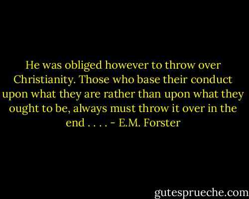 He was obliged however to throw over Christianity. Those who base their conduct upon what they are rather than upon what they ought to be, always must throw it over in the end . . . . - E.M. Forster