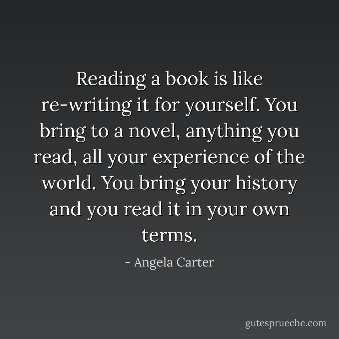 Reading a book is like re-writing it for yourself. You bring to a novel, anything you read, all your experience of the world. You bring your history and you read it in your own terms. - Angela Carter