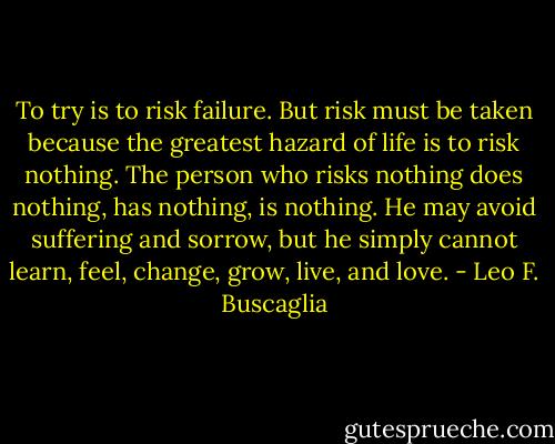 To try is to risk failure. But risk must be taken because the greatest<br />hazard of life is to risk nothing. The person who risks nothing does nothing, has nothing, is nothing. He may avoid suffering and sorrow, but he simply cannot learn, feel, change, grow, live, and love. - Leo F. Buscaglia