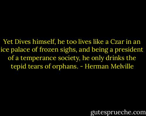 Yet Dives himself, he too lives like a Czar in an ice palace of frozen sighs, and being a president of a temperance society, he only drinks the tepid tears of orphans. - Herman Melville
