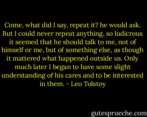 Come, what did I say, repeat it? he would ask. But I could never repeat anything, so ludicrous it seemed that he should talk to me, not of himself or me, but of something else, as though it mattered what happened outside us. Only much later I began to have some slight understanding of his cares and to be interested in them. - Leo Tolstoy