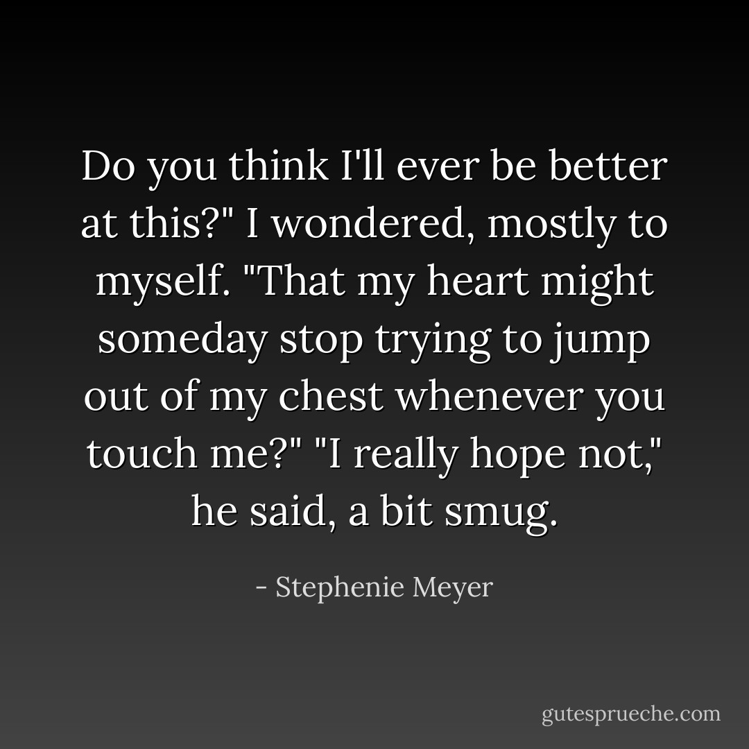 Do you think I'll ever be better at this?" I wondered, mostly to myself. "That my heart might someday stop trying to jump out of my chest whenever you touch me?"<br />"I really hope not," he said, a bit smug. - Stephenie Meyer