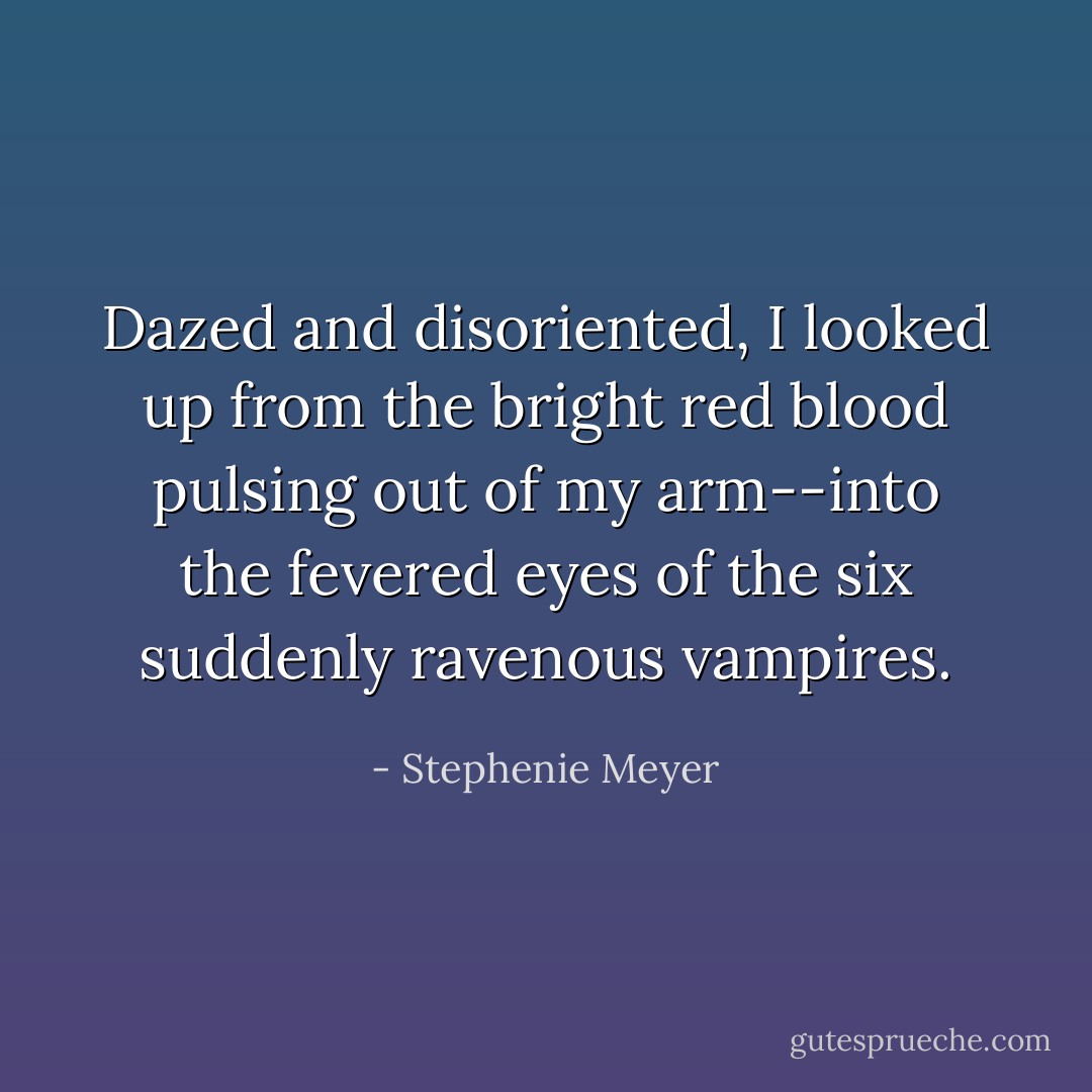 Dazed and disoriented, I looked up from the bright red blood pulsing out of my arm--into the fevered eyes of the six suddenly ravenous vampires. - Stephenie Meyer