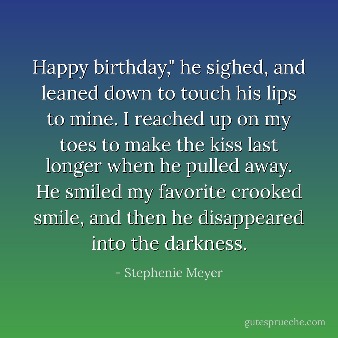 Happy birthday," he sighed, and leaned down to touch his lips to mine.<br />I reached up on my toes to make the kiss last longer when he pulled away. He smiled my favorite crooked smile, and then he disappeared into the darkness. - Stephenie Meyer