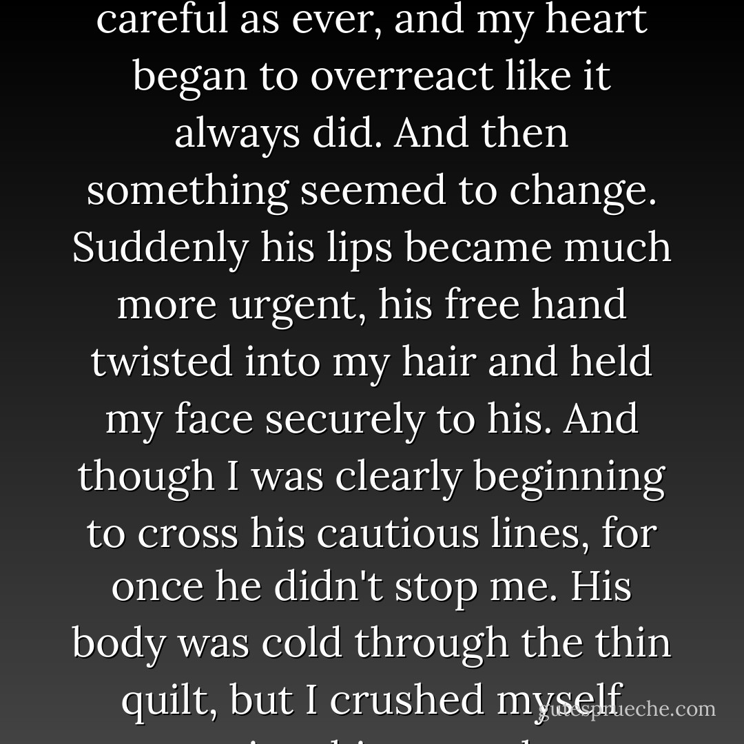 The kiss began much the same as usual--Edward was as careful as ever, and my heart began to overreact like it always did. And then something seemed to change. Suddenly his lips became much more urgent, his free hand twisted into my hair and held my face securely to his. And though I was clearly beginning to cross his cautious lines, for once he didn't stop me. His body was cold through the thin quilt, but I crushed myself against him eagerly. - Stephenie Meyer