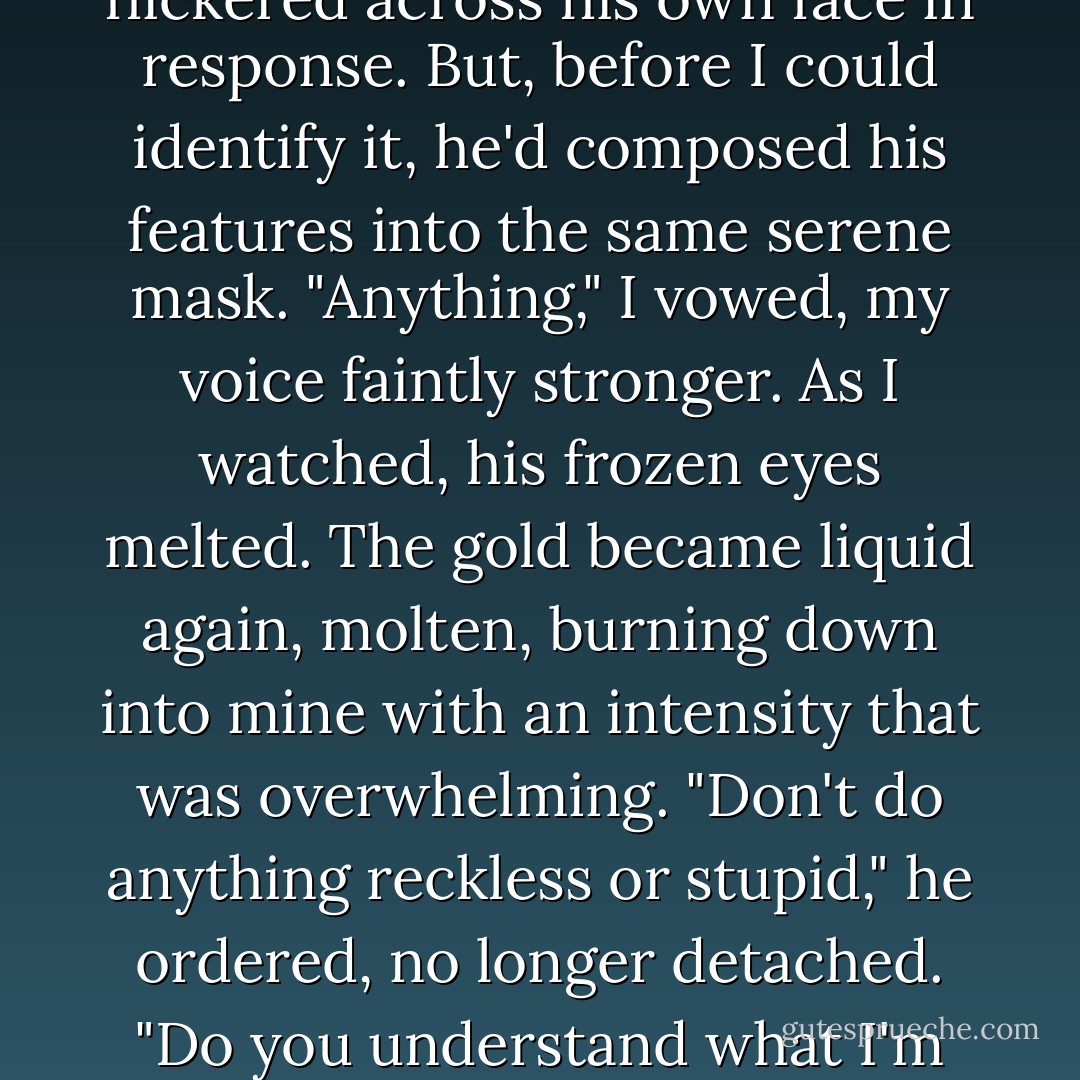 I would like to ask one favor though, if that's not too much," he said.<br />I wonder what he saw on my face, because something flickered across his own face in response. But, before I could identify it, he'd composed his features into the same serene mask.<br />"Anything," I vowed, my voice faintly stronger.<br />As I watched, his frozen eyes melted. The gold became liquid again, molten, burning down into mine with an intensity that was overwhelming.<br />"Don't do anything reckless or stupid," he ordered, no longer detached. "Do you understand what I'm saying?"<br />I nodded helplessly.<br />His eyes cooled, the distance returned. - Stephenie Meyer