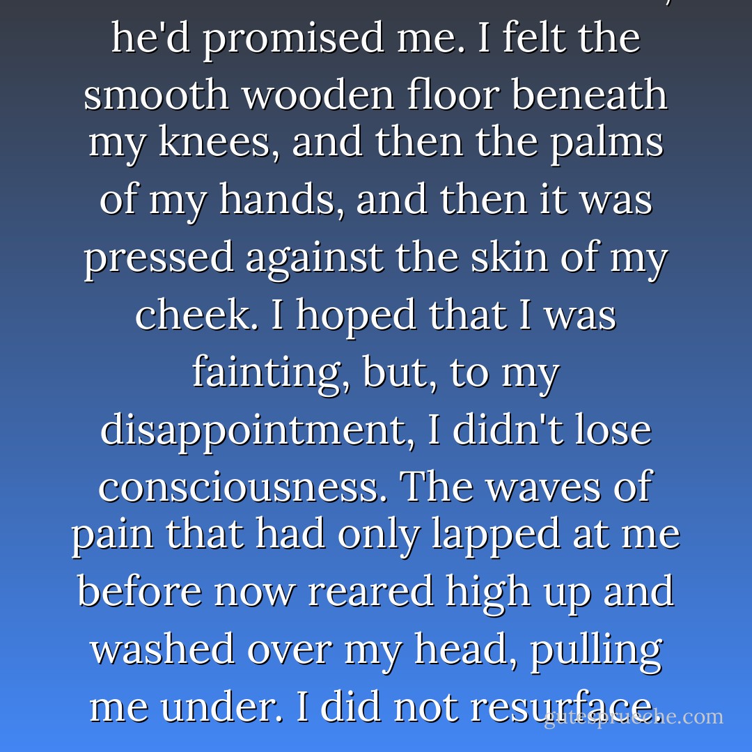 It will be as if I'd never existed, he'd promised me.<br />I felt the smooth wooden floor beneath my knees, and then the palms of my hands, and then it was pressed against the skin of my cheek. I hoped that I was fainting, but, to my disappointment, I didn't lose consciousness. The waves of pain that had only lapped at me before now reared high up and washed over my head, pulling me under.<br />I did not resurface. - Stephenie Meyer