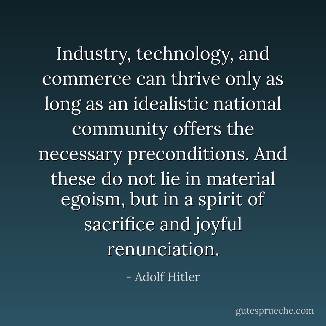 Industry, technology, and commerce can thrive only as long as an idealistic national community offers the necessary preconditions. And these do not lie in material egoism, but in a spirit of sacrifice and joyful renunciation. - Adolf Hitler