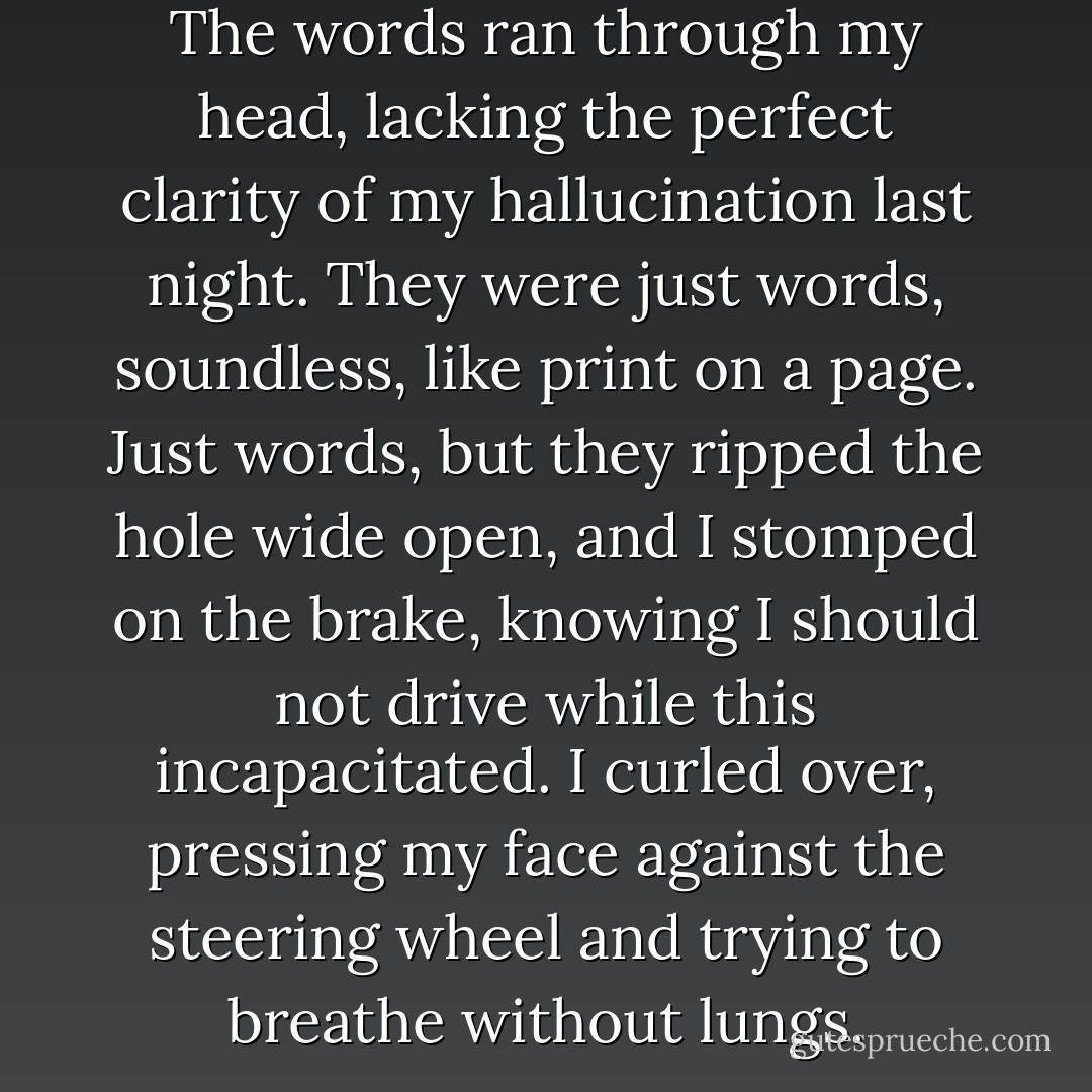 It will be as if I'd never existed. The words ran through my head, lacking the perfect clarity of my hallucination last night. They were just words, soundless, like print on a page. Just words, but they ripped the hole wide open, and I stomped on the brake, knowing I should not drive while this incapacitated.<br />I curled over, pressing my face against the steering wheel and trying to breathe without lungs. - Stephenie Meyer