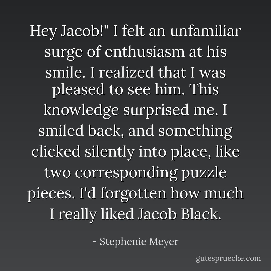 Hey Jacob!" I felt an unfamiliar surge of enthusiasm at his smile. I realized that I was pleased to see him. This knowledge surprised me.<br />I smiled back, and something clicked silently into place, like two corresponding puzzle pieces. I'd forgotten how much I really liked Jacob Black. - Stephenie Meyer