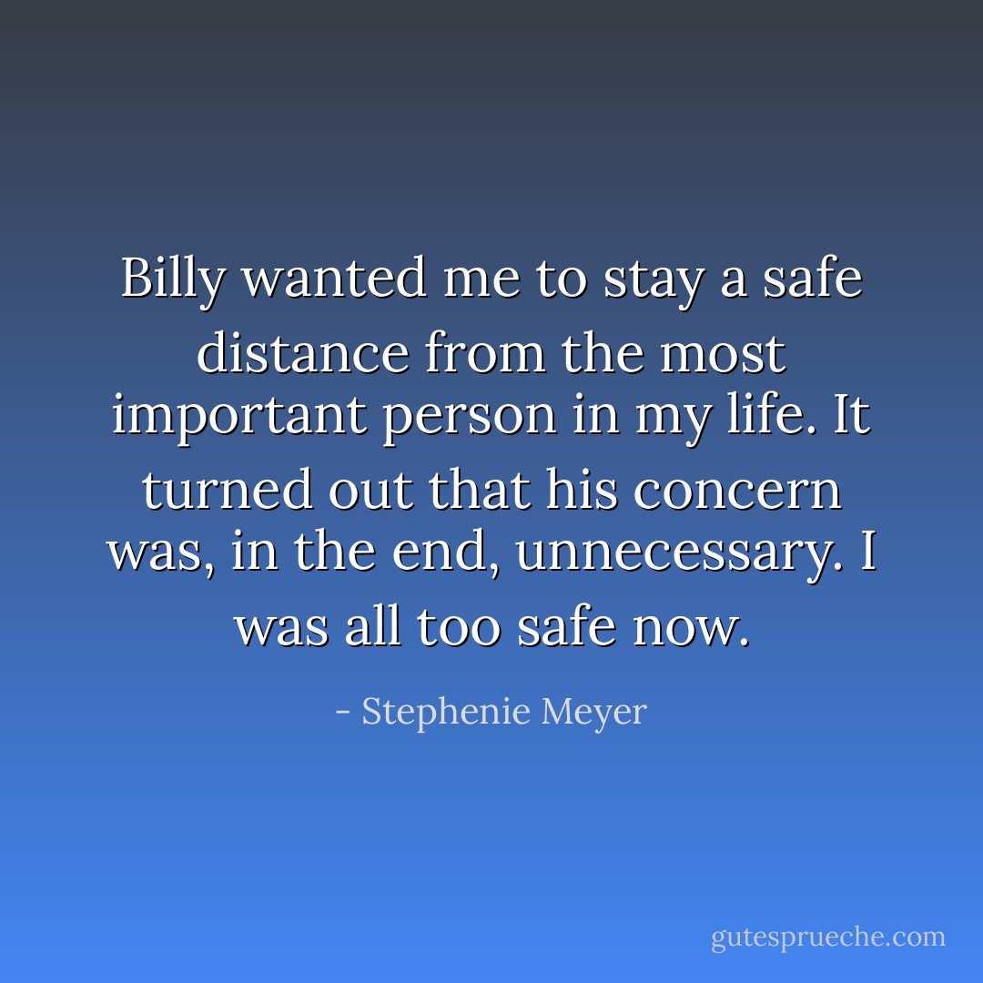 Billy wanted me to stay a safe distance from the most important person in my life. It turned out that his concern was, in the end, unnecessary. I was all too safe now. - Stephenie Meyer