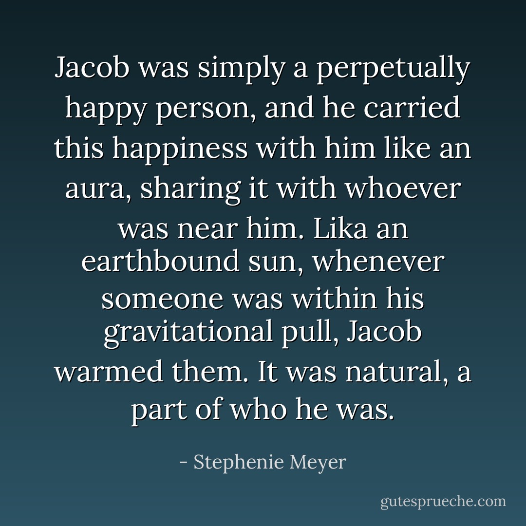 Jacob was simply a perpetually happy person, and he carried this happiness with him like an aura, sharing it with whoever was near him. Lika an earthbound sun, whenever someone was within his gravitational pull, Jacob warmed them. It was natural, a part of who he was. - Stephenie Meyer