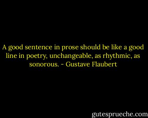 A good sentence in prose should be like a good line in poetry, unchangeable, as rhythmic, as sonorous. - Gustave Flaubert