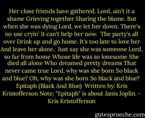 Her close friends have gathered.<br />Lord, ain't it a shame<br />Grieving together<br />Sharing the blame.<br />But when she was dying<br />Lord, we let her down.<br />There's no use cryin'<br />It can't help her now.<br /><br />The party's all over<br />Drink up and go home.<br />It's too late to love her<br />And leave her alone.<br /><br />Just say she was someone<br />Lord, so far from home<br />Whose life was so lonesome<br />She died all alone<br />Who dreamed pretty dreams<br />That never came true<br />Lord, why was she born<br />So black and blue?<br />Oh, why was she born<br />So black and blue?<br /><br />Epitaph (Black And Blue) <br />Written by: Kris Kristofferson<br />Note: "Epitaph" is about Janis Joplin. - Kris Kristofferson