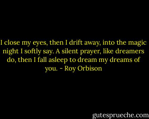 I close my eyes, then I drift away, into the magic night I softly say. A silent prayer, like dreamers do, then I fall asleep to dream my dreams of you. - Roy Orbison