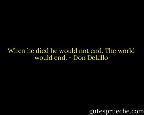 When he died he would not end. The world would end. - Don DeLillo