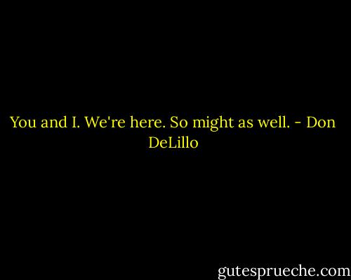 You and I. We're here. So might as well. - Don DeLillo