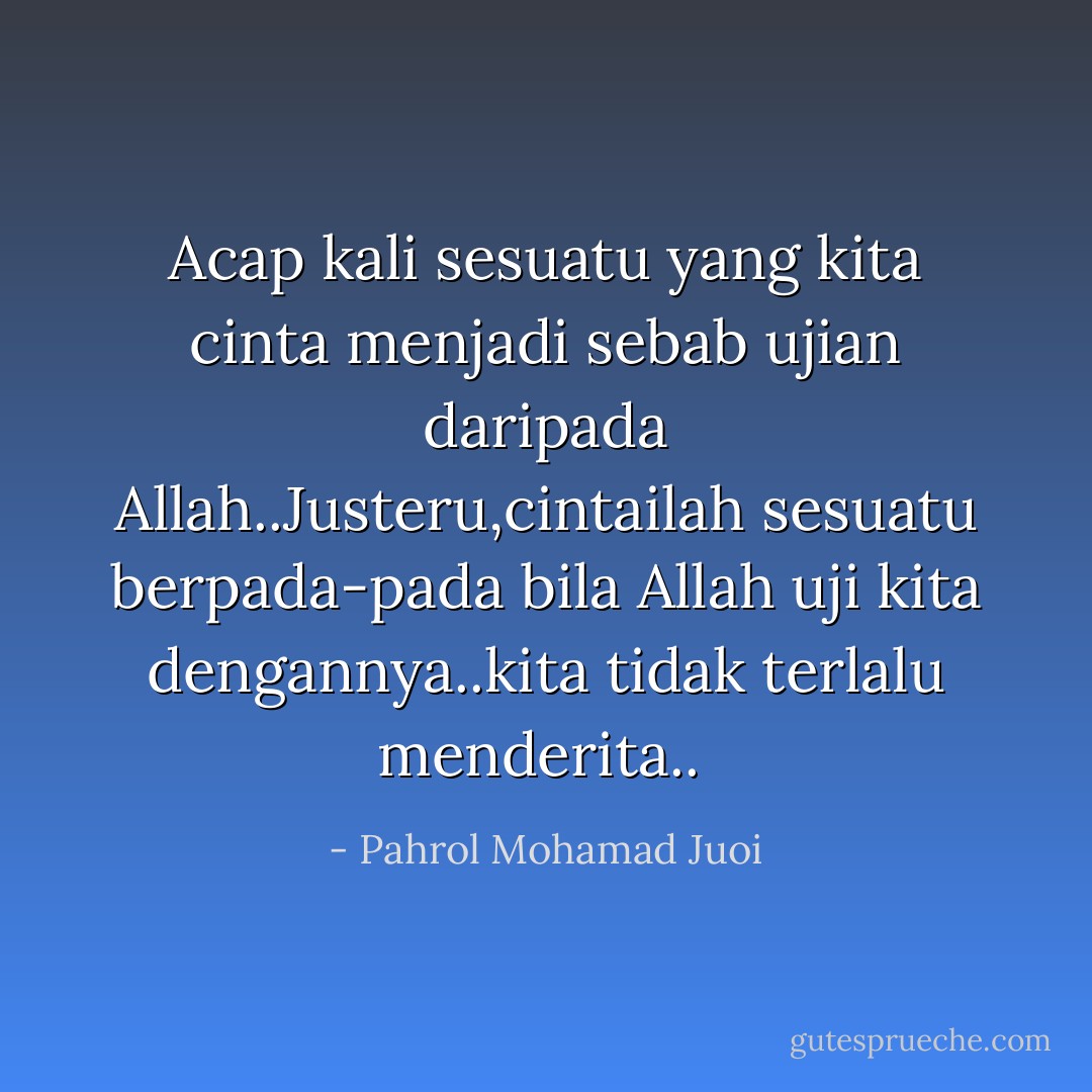 Acap kali sesuatu yang kita cinta menjadi sebab ujian daripada Allah..Justeru,cintailah sesuatu berpada-pada bila Allah uji kita dengannya..kita tidak terlalu menderita..  - Pahrol Mohamad Juoi
