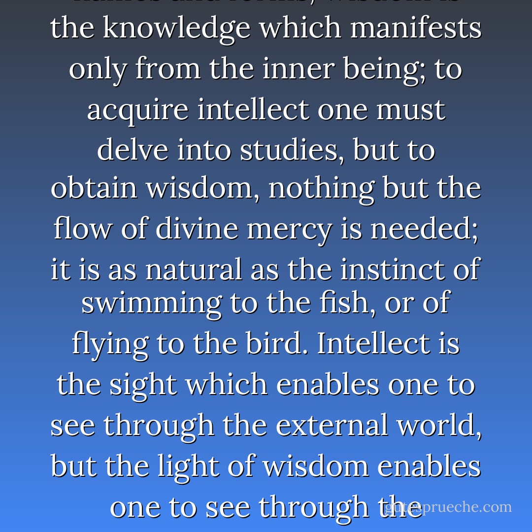 ‎"Intellect is the knowledge obtained by experience of names and forms; wisdom is the knowledge which manifests only from the inner being; to acquire intellect one must delve into studies, but to obtain wisdom, nothing but the flow of divine mercy is needed; it is as natural as the instinct of swimming to the fish, or of flying to the bird. Intellect is the sight which enables one to see through the external world, but the light of wisdom enables one to see through the external into the internal world. - Hazrat Inayat Khan