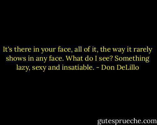 It's there in your face, all of it, the way it rarely shows in any face. What do I see? Something lazy, sexy and insatiable. - Don DeLillo