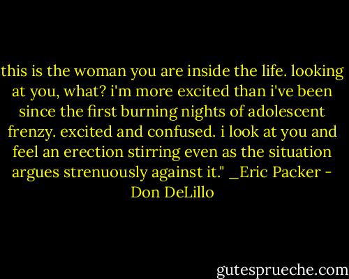 this is the woman you are inside the life. looking at you, what? i'm more excited than i've been since the first burning nights of adolescent frenzy. excited and confused. i look at you and feel an erection stirring even as the situation argues strenuously against it." _Eric Packer - Don DeLillo