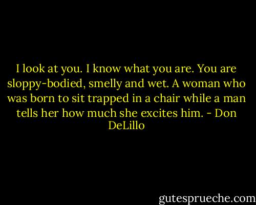 I look at you. I know what you are. You are sloppy-bodied, smelly and wet. A woman who was born to sit trapped in a chair while a man tells her how much she excites him. - Don DeLillo
