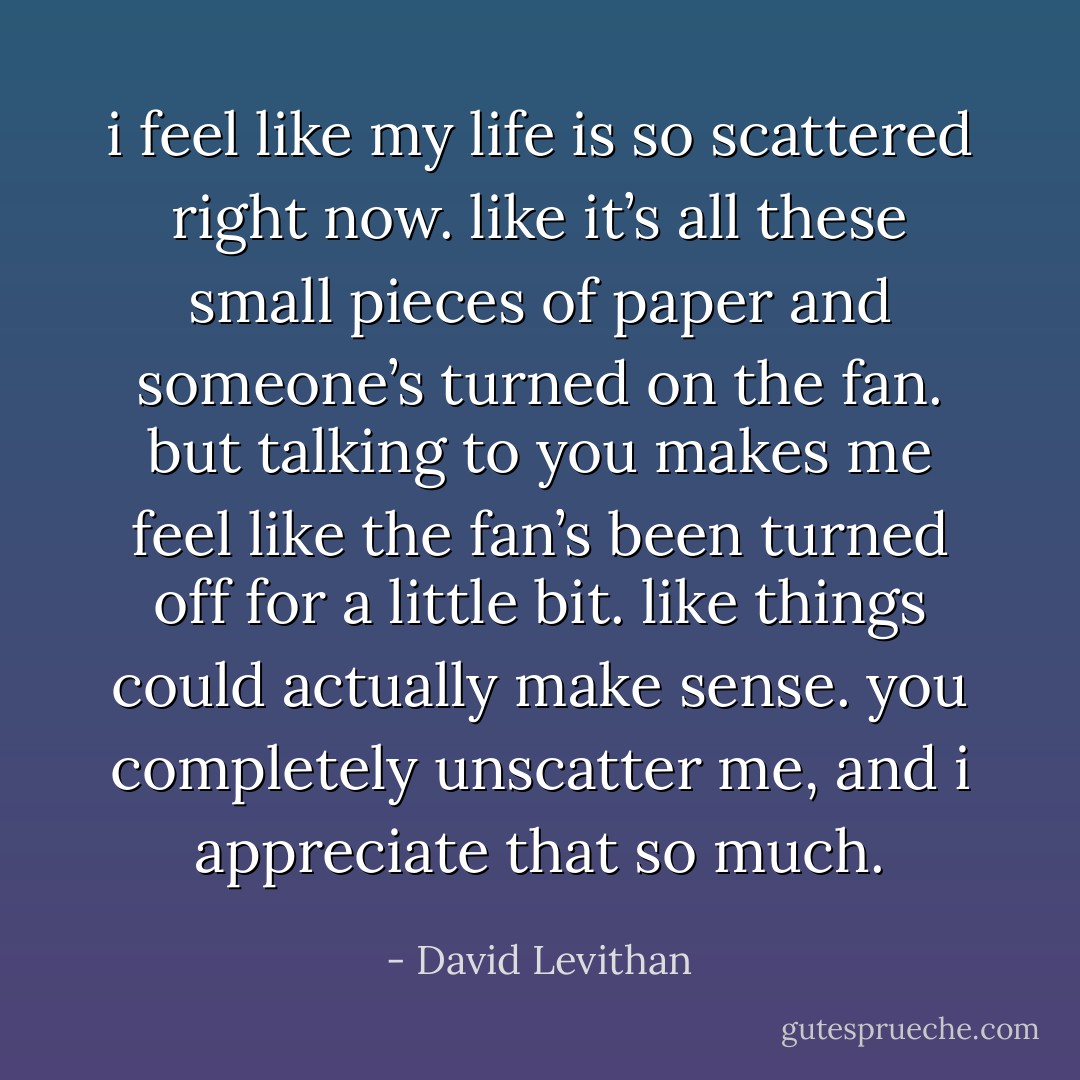 i feel like my life is so scattered right now. like it’s all these small pieces of paper and someone’s turned on the fan. but talking to you makes me feel like the fan’s been turned off for a little bit. like things could actually make sense. you completely unscatter me, and i appreciate that so much. - David Levithan