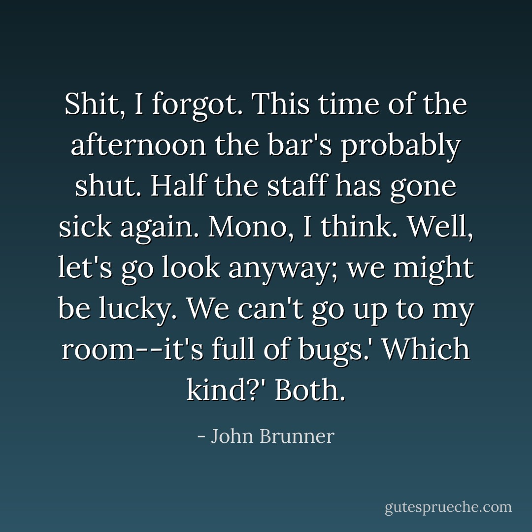 Shit, I forgot. This time of the afternoon the bar's probably shut. Half the staff has gone sick again. Mono, I think. Well, let's go look anyway; we might be lucky. We can't go up to my room--it's full of bugs.'<br />Which kind?'<br />Both. - John Brunner