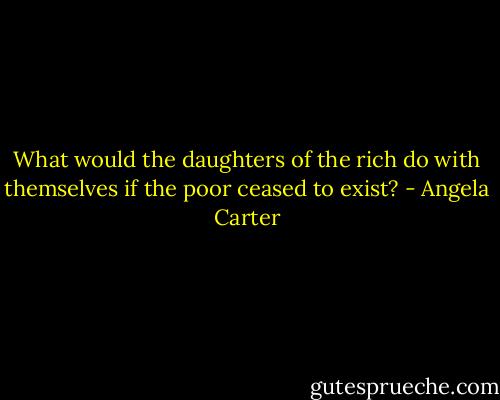 What would the daughters of the rich do with themselves if the poor ceased to exist? - Angela Carter