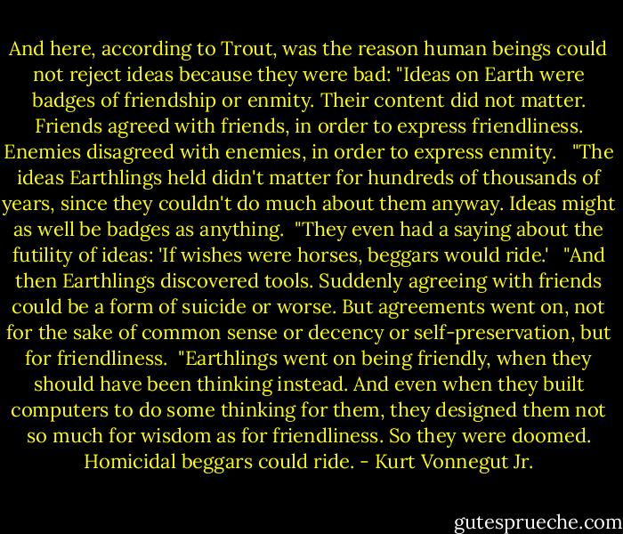And here, according to Trout, was the reason human beings could not reject ideas because they were bad: "Ideas on Earth were badges of friendship or enmity. Their content did not matter. Friends agreed with friends, in order to express friendliness. Enemies disagreed with enemies, in order to express enmity. <br /><br />"The ideas Earthlings held didn't matter for hundreds of thousands of years, since they couldn't do much about them anyway. Ideas might as well be badges as anything.<br /><br />"They even had a saying about the futility of ideas: 'If wishes were horses, beggars would ride.' <br /><br />"And then Earthlings discovered tools. Suddenly agreeing with friends could be a form of suicide or worse. But agreements went on, not for the sake of common sense or decency or self-preservation, but for friendliness.<br /><br />"Earthlings went on being friendly, when they should have been thinking instead. And even when they built computers to do some thinking for them, they designed them not so much for wisdom as for friendliness. So they were doomed. Homicidal beggars could ride. - Kurt Vonnegut Jr.
