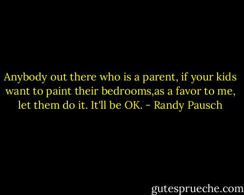 Anybody out there who is a parent, if your kids want to paint their bedrooms,as a favor to me, let them do it. It'll be OK. - Randy Pausch