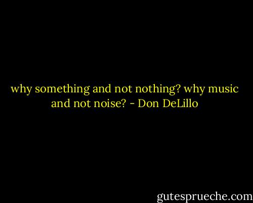 why something and not nothing? why music and not noise? - Don DeLillo