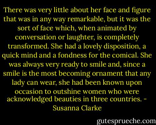 There was very little about her face and figure that was in any way<br />remarkable, but it was the sort of face which, when animated by<br />conversation or laughter, is completely transformed. She had a lovely<br />disposition, a quick mind and a fondness for the comical. She was<br />always very ready to smile and, since a smile is the most becoming<br />ornament that any lady can wear, she had been known upon occasion to<br />outshine women who were acknowledged beauties in three countries. - Susanna Clarke
