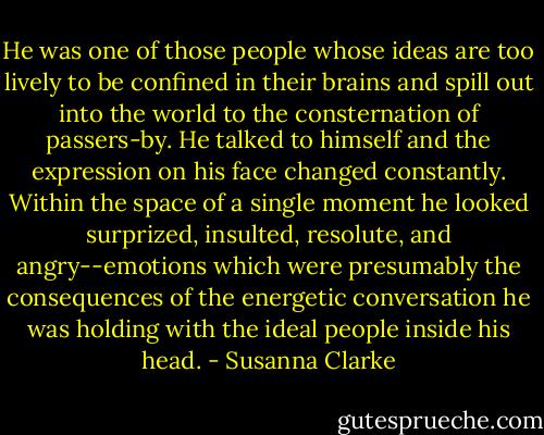 He was one of those people whose ideas are too lively to be confined<br />in their brains and spill out into the world to the consternation of<br />passers-by. He talked to himself and the expression on his face<br />changed constantly. Within the space of a single moment he looked<br />surprized, insulted, resolute, and angry--emotions which were<br />presumably the consequences of the energetic conversation he was<br />holding with the ideal people inside his head. - Susanna Clarke
