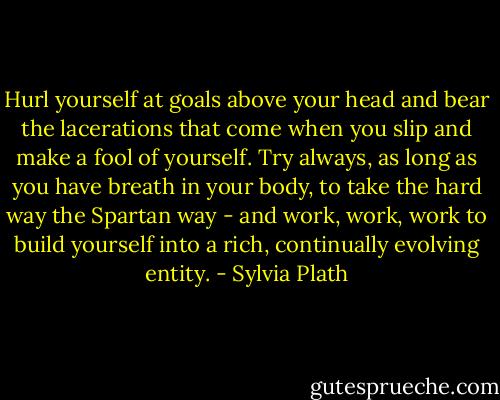 Hurl yourself at goals above your head and bear the lacerations that come when you slip and make a fool of yourself. Try always, as long as you have breath in your body, to take the hard way the Spartan way - and work, work, work to build yourself into a rich, continually evolving entity. - Sylvia Plath