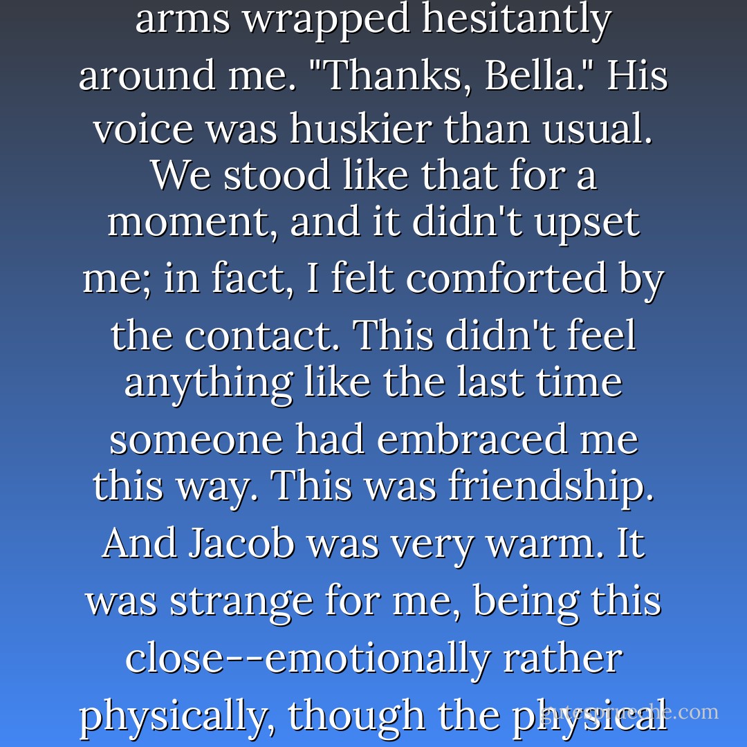 He was biting his lower lip and clenching his hands. He looked like he was about to cry.<br />I threw my arms around him instinctively, wrapping them around his waist and pressing my face against his chest. He was so big, I flet like I was a child hugging a grown-up.<br />"Oh, Jake, it'll be okay!" I promised. "If it gets worse you can come live with me and Charlie. Don't be scared, we'll think of something!"<br />He was frozen for a second, and then his long arms wrapped hesitantly around me. "Thanks, Bella." His voice was huskier than usual.<br />We stood like that for a moment, and it didn't upset me; in fact, I felt comforted by the contact. This didn't feel anything like the last time someone had embraced me this way. This was friendship. And Jacob was very warm.<br />It was strange for me, being this close--emotionally rather physically, though the physical was strange for me, too--to another human being. It wasn't my usual style. I didn't normally relate to people so easily, on such a basic level.<br />Not human beings.<br />"If this is how you're going to react, I'll freak out more often." Jacob's voice was light, normal again, and his laughter rumbled against my ear. His fingers touched my hair, soft and tentative.<br />Well, it was friendship for me. - Stephenie Meyer
